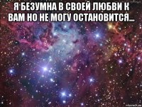 я безумна в своей любви к вам но не могу остановится... 