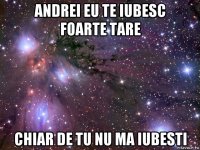 andrei eu te iubesc foarte tare chiar de tu nu ma iubesti