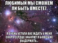 любимый мы сможем ли быть вместе7 я очень устала вас ждать у меня скоро сердце заболит я боюсь не выдержать...