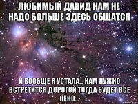 любимый давид нам не надо больше здесь общатся и вообще я устала... нам нужно встретится дорогой тогда будет все яено...