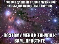 просто я давно не сплю с мужчиной ни обьятий ни поцелуев горячих поэтому меня и тянуло к вам...простите