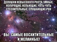 девушки невысокого роста, умные, некурящие, непьющие, чуть-чуть стеснительные, слушающие рок вы- самые восхитительные и желанные!