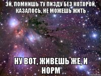 эй, помнишь ту пизду без которой, казалось, не можешь жить ну вот, живешь же, и норм