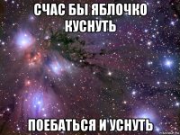 счас бы яблочко куснуть поебаться и уснуть