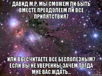 давид м.р. мы сможем ли быть вместе преодолеем ли все припятствия7 или вы считаете все бесполезным7 если вы не уверенны-зачем тогда мне вас ждать...