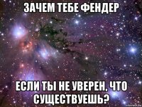 зачем тебе фендер если ты не уверен, что существуешь?