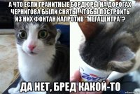 а что если гранитные бордюры на дорогах чернигова были сняты, чтобы построить из них фонтан напротив "мегацентра"? да нет, бред какой-то