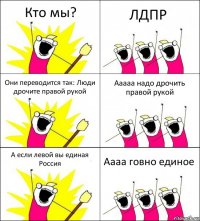 Кто мы? ЛДПР Они переводится так: Люди дрочите правой рукой Ааааа надо дрочить правой рукой А если левой вы единая Россия Аааа говно единое