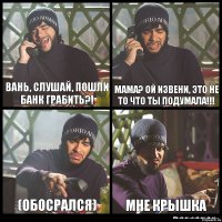 Вань, слушай, пошли банк грабить?! мама? ой извени, это не то что ты подумала!!! (обосрался) мне крышка