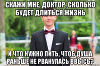 скажи мне, доктор, сколько будет длиться жизнь и что нужно пить, чтоб душа раньше не рванулась ввысь?