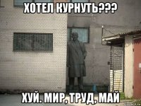 хотел курнуть??? хуй. мир, труд, май