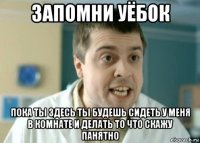 запомни уёбок пока ты здесь ты будешь сидеть у меня в комнате и делать то что скажу панятно