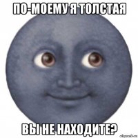 по-моему я толстая вы не находите?