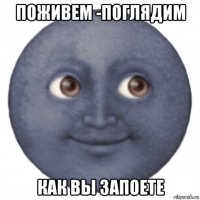 поживем -поглядим как вы запоете