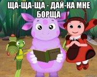 ща-ща-ща - дай-ка мне борща 