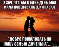 я хоч, что-бы в один день, моя мама поцеловала ее и сказал: "добро пожаловать на нашу семью доченька"..❤️