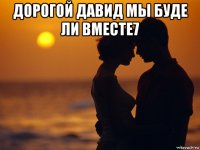 дорогой давид мы буде ли вместе7 