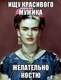 ищу красивого мужика желательно костю