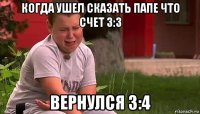 когда ушел сказать папе что счет 3:3 вернулся 3:4