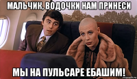 мальчик, водочки нам принеси мы на пульсаре ебашим!