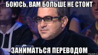боюсь, вам больше не стоит заниматься переводом