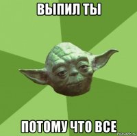 выпил ты потому что все