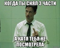 когда ты снял 3 части а катя тебя не посмотрела