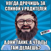 когда дрочишь за спиной у родителей а они такие, а что ты там делаешь?