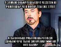 а замуж собираешься?а че детей не рожаешь? че в носу? тебе же 27лет а ты вообще работаешь?откуда деньги? а че ты не загорелая тиже на юге была?