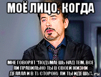 моё лицо, когда мне говорят "подумаешь над тем, все ли правильно ты в своей жизни делала и в ту сторону ли ты идешь"