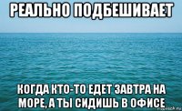 реально подбешивает когда кто-то едет завтра на море, а ты сидишь в офисе