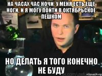 на часах час ночи. у меня есть еще ноги, и я могу пойти в октябрьское пешком но делать я того конечно не буду