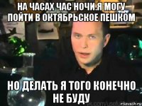 на часах час ночи.я могу пойти в октябрьское пешком но делать я того конечно не буду