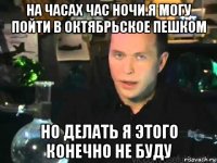 на часах час ночи.я могу пойти в октябрьское пешком но делать я этого конечно не буду