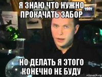 я знаю что нужно прокачать забор но делать я этого конечно не буду
