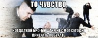 то чувство, когда твой бро-мишаня не смог сегодня приехать побухать.