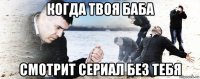 когда твоя баба смотрит сериал без тебя