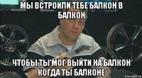 мы встроили тебе балкон в балкон чтобы ты мог выйти на балкон когда ты балконе