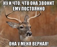 ну и что, что она звонит ему постоянно она у меня верная!