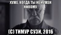 хуже, когда ты не нужен никому. (с) тимур сузи, 2016