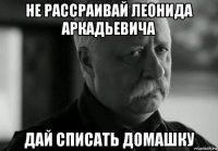 не рассраивай леонида аркадьевича дай списать домашку