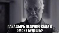  павадырь педрило када в омске будешь?