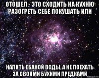 отошел - это сходить на кухню разогреть себе покушать или налить ебаной воды, а не поехать за своими бухими предками