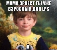 мама:эрнест ты уже взрослый для lps я: