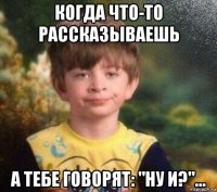 когда что-то рассказываешь а тебе говорят: "ну и?"...