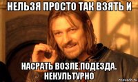 нельзя просто так взять и насрать возле подезда. некультурно