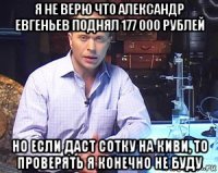 я не верю что александр евгеньев поднял 177 000 рублей но если даст сотку на киви, то проверять я конечно не буду