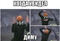 когда увидел диму