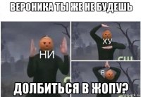 вероника ты же не будешь долбиться в жопу?