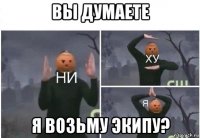 вы думаете я возьму экипу?